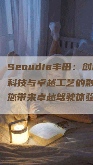 Seoudia丰田：创新科技与卓越工艺的融合，为您带来卓越驾驶体验！